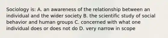 Sociology is: A. an awareness of the relationship between an individual and the wider society B. the scientific study of social behavior and human groups C. concerned with what one individual does or does not do D. very narrow in scope