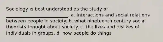 Sociology is best understood as the study of ___________________________. a. interactions and social relations between people in society. b. what nineteenth century social theorists thought about society. c. the likes and dislikes of individuals in groups. d. how people do things