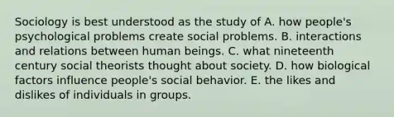 Sociology is best understood as the study of A. how people's psychological problems create social problems. B. interactions and relations between human beings. C. what nineteenth century social theorists thought about society. D. how biological factors influence people's social behavior. E. the likes and dislikes of individuals in groups.