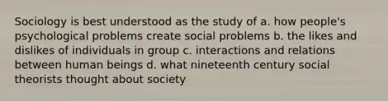 Sociology is best understood as the study of a. how people's psychological problems create social problems b. the likes and dislikes of individuals in group c. interactions and relations between human beings d. what nineteenth century social theorists thought about society