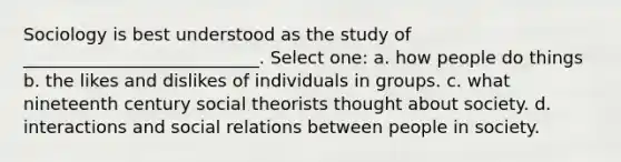 Sociology is best understood as the study of ___________________________. Select one: a. how people do things b. the likes and dislikes of individuals in groups. c. what nineteenth century social theorists thought about society. d. interactions and social relations between people in society.