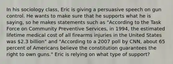 In his sociology class, Eric is giving a persuasive speech on gun control. He wants to make sure that he supports what he is saying, so he makes statements such as "According to the Task Force on Community Preventive Services, in 1994, the estimated lifetime medical cost of all firearms injuries in the United States was 2.3 billion" and "According to a 2007 poll by CNN, about 65 percent of Americans believe the constitution guarantees the right to own guns." Eric is relying on what type of support?