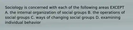 Sociology is concerned with each of the following areas EXCEPT A. the internal organization of social groups B. the operations of social groups C. ways of changing social groups D. examining individual behavior