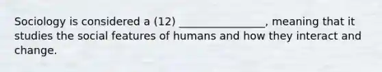 Sociology is considered a (12) ________________, meaning that it studies the social features of humans and how they interact and change.