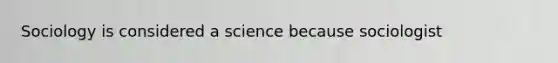 Sociology is considered a science because sociologist