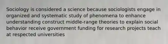 Sociology is considered a science because sociologists engage in organized and systematic study of phenomena to enhance understanding construct middle-range theories to explain social behavior receive government funding for research projects teach at respected universities