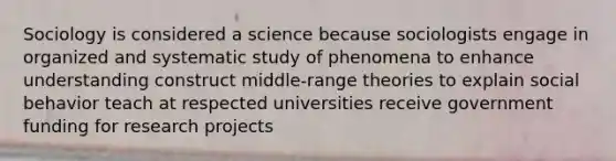 Sociology is considered a science because sociologists engage in organized and systematic study of phenomena to enhance understanding construct middle-range theories to explain social behavior teach at respected universities receive government funding for research projects