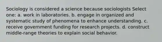 Sociology is considered a science because sociologists Select one: a. work in laboratories. b. engage in organized and systematic study of phenomena to enhance understanding. c. receive government funding for research projects. d. construct middle-range theories to explain social behavior.