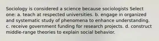 Sociology is considered a science because sociologists Select one: a. teach at respected universities. b. engage in organized and systematic study of phenomena to enhance understanding. c. receive government funding for research projects. d. construct middle-range theories to explain social behavior.