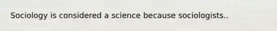 Sociology is considered a science because sociologists..