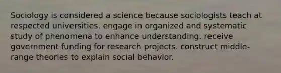 Sociology is considered a science because sociologists teach at respected universities. engage in organized and systematic study of phenomena to enhance understanding. receive government funding for research projects. construct middle-range theories to explain social behavior.