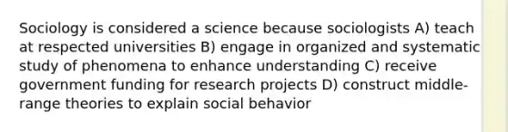 Sociology is considered a science because sociologists A) teach at respected universities B) engage in organized and systematic study of phenomena to enhance understanding C) receive government funding for research projects D) construct middle-range theories to explain social behavior