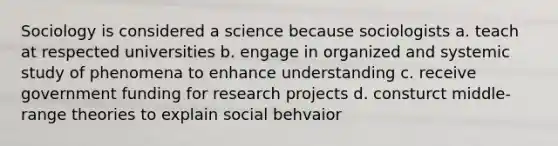 Sociology is considered a science because sociologists a. teach at respected universities b. engage in organized and systemic study of phenomena to enhance understanding c. receive government funding for research projects d. consturct middle-range theories to explain social behvaior