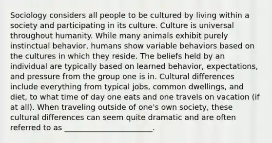 Sociology considers all people to be cultured by living within a society and participating in its culture. Culture is universal throughout humanity. While many animals exhibit purely instinctual behavior, humans show variable behaviors based on the cultures in which they reside. The beliefs held by an individual are typically based on learned behavior, expectations, and pressure from the group one is in. Cultural differences include everything from typical jobs, common dwellings, and diet, to what time of day one eats and one travels on vacation (if at all). When traveling outside of one's own society, these cultural differences can seem quite dramatic and are often referred to as _______________________.