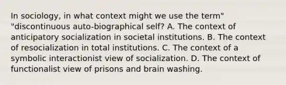 In sociology, in what context might we use the term" "discontinuous auto-biographical self? A. The context of anticipatory socialization in societal institutions. B. The context of resocialization in total institutions. C. The context of a symbolic interactionist view of socialization. D. The context of functionalist view of prisons and brain washing.