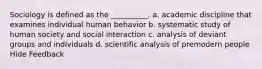 Sociology is defined as the __________. a. academic discipline that examines individual human behavior b. systematic study of human society and social interaction c. analysis of deviant groups and individuals d. scientific analysis of premodern people Hide Feedback