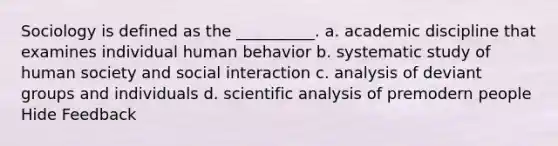 Sociology is defined as the __________. a. academic discipline that examines individual human behavior b. systematic study of human society and social interaction c. analysis of deviant groups and individuals d. scientific analysis of premodern people Hide Feedback