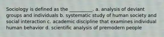 Sociology is defined as the __________. a.​ analysis of deviant groups and individuals b.​ systematic study of human society and social interaction c. ​academic discipline that examines individual human behavior d.​ scientific analysis of premodern people