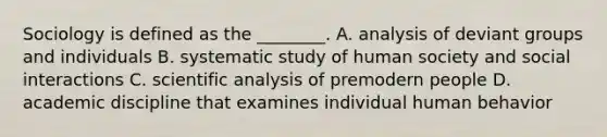 Sociology is defined as the ________. A. analysis of deviant groups and individuals B. systematic study of human society and social interactions C. scientific analysis of premodern people D. academic discipline that examines individual human behavior