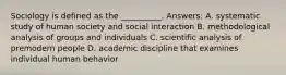 Sociology is defined as the __________. Answers: A. systematic study of human society and social interaction B. methodological analysis of groups and individuals C. scientific analysis of premodern people D. academic discipline that examines individual human behavior