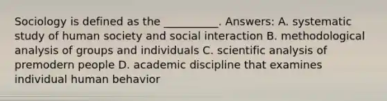 Sociology is defined as the __________. Answers: A. systematic study of human society and social interaction B. methodological analysis of groups and individuals C. scientific analysis of premodern people D. academic discipline that examines individual human behavior