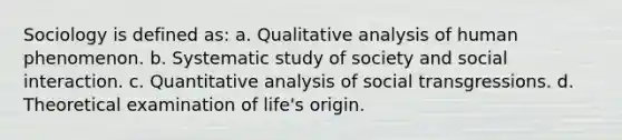 Sociology is defined as: a. Qualitative analysis of human phenomenon. b. Systematic study of society and social interaction. c. Quantitative analysis of social transgressions. d. Theoretical examination of life's origin.