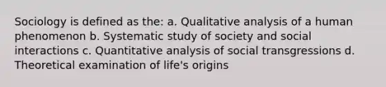 Sociology is defined as the: a. Qualitative analysis of a human phenomenon b. Systematic study of society and social interactions c. Quantitative analysis of social transgressions d. Theoretical examination of life's origins