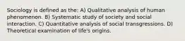 Sociology is defined as the: A) Qualitative analysis of human phenomenon. B) Systematic study of society and social interaction. C) Quantitative analysis of social transgressions. D) Theoretical examination of life's origins.