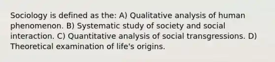 Sociology is defined as the: A) Qualitative analysis of human phenomenon. B) Systematic study of society and social interaction. C) Quantitative analysis of social transgressions. D) Theoretical examination of life's origins.