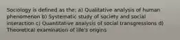 Sociology is defined as the: a) Qualitative analysis of human phenomenon b) Systematic study of society and social interaction c) Quantitative analysis of social transgressions d) Theoretical examination of life's origins