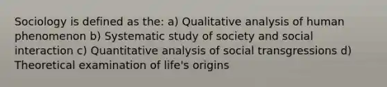 Sociology is defined as the: a) Qualitative analysis of human phenomenon b) Systematic study of society and social interaction c) Quantitative analysis of social transgressions d) Theoretical examination of life's origins