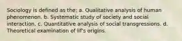 Sociology is defined as the: a. Qualitative analysis of human phenomenon. b. Systematic study of society and social interaction. c. Quantitative analysis of social transgressions. d. Theoretical examination of lif's origins.