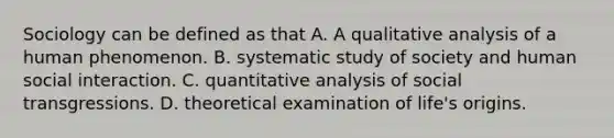 Sociology can be defined as that A. A qualitative analysis of a human phenomenon. B. systematic study of society and human social interaction. C. quantitative analysis of social transgressions. D. theoretical examination of life's origins.