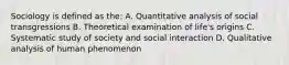 Sociology is defined as the: A. Quantitative analysis of social transgressions B. Theoretical examination of life's origins C. Systematic study of society and social interaction D. Qualitative analysis of human phenomenon