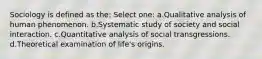 Sociology is defined as the: Select one: a.Qualitative analysis of human phenomenon. b.Systematic study of society and social interaction. c.Quantitative analysis of social transgressions. d.Theoretical examination of life's origins.