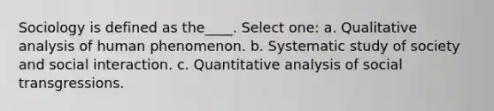 Sociology is defined as the____. Select one: a. Qualitative analysis of human phenomenon. b. Systematic study of society and social interaction. c. Quantitative analysis of social transgressions.