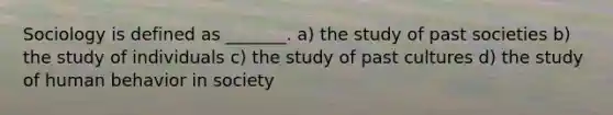 Sociology is defined as _______. a) the study of past societies b) the study of individuals c) the study of past cultures d) the study of human behavior in society