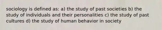 sociology is defined as: a) the study of past societies b) the study of individuals and their personalities c) the study of past cultures d) the study of human behavior in society