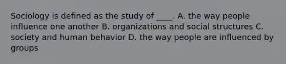 Sociology is defined as the study of ____. A. the way people influence one another B. organizations and social structures C. society and human behavior D. the way people are influenced by groups