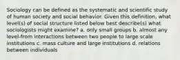 Sociology can be defined as the systematic and scientific study of human society and social behavior. Given this definition, what level(s) of social structure listed below best describe(s) what sociologists might examine? a. only small groups b. almost any level-from interactions between two people to large scale institutions c. mass culture and large institutions d. relations between individuals