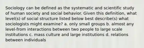 Sociology can be defined as the systematic and scientific study of human society and social behavior. Given this definition, what level(s) of social structure listed below best describe(s) what sociologists might examine? a. only small groups b. almost any level-from interactions between two people to large scale institutions c. mass culture and large institutions d. relations between individuals