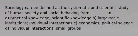 Sociology can be defined as the systematic and scientific study of human society and social behavior, from ________ to ________. a) practical knowledge; scientific knowledge b) large-scale institutions; individual interactions c) economics; political science d) individual interactions; small groups