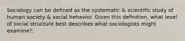 Sociology can be defined as the systematic & scientific study of human society & social behavior. Given this definition, what level of social structure best describes what sociologists might examine?: