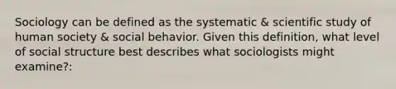 Sociology can be defined as the systematic & scientific study of human society & social behavior. Given this definition, what level of social structure best describes what sociologists might examine?: