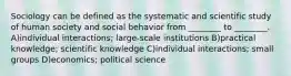 Sociology can be defined as the systematic and scientific study of human society and social behavior from ________ to ________. A)individual interactions; large-scale institutions B)practical knowledge; scientific knowledge C)individual interactions; small groups D)economics; political science