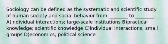 Sociology can be defined as the systematic and scientific study of human society and social behavior from ________ to ________. A)individual interactions; large-scale institutions B)practical knowledge; scientific knowledge C)individual interactions; small groups D)economics; political science