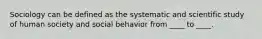 Sociology can be defined as the systematic and scientific study of human society and social behavior from ____ to ____.