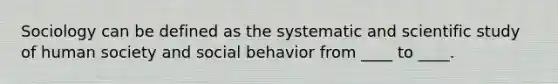 Sociology can be defined as the systematic and scientific study of human society and social behavior from ____ to ____.