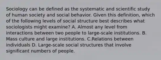 Sociology can be defined as the systematic and scientific study of human society and social behavior. Given this definition, which of the following levels of social structure best describes what sociologists might examine? A. Almost any level from interactions between two people to large-scale institutions. B. Mass culture and large institutions. C.Relations between individuals D. Large-scale social structures that involve significant numbers of people.