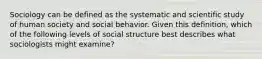 Sociology can be defined as the systematic and scientific study of human society and social behavior. Given this definition, which of the following levels of social structure best describes what sociologists might examine?